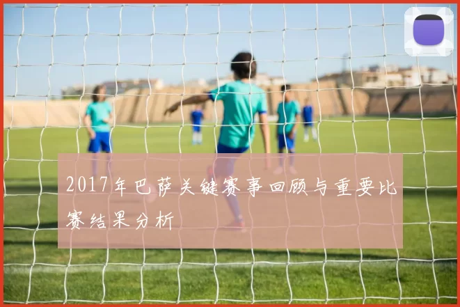 2017年巴萨关键赛事回顾与重要比赛结果分析