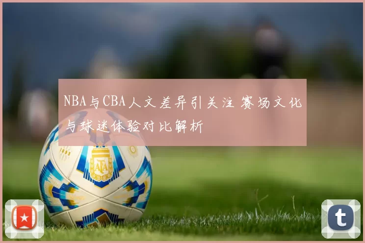 NBA与CBA人文差异引关注 赛场文化与球迷体验对比解析