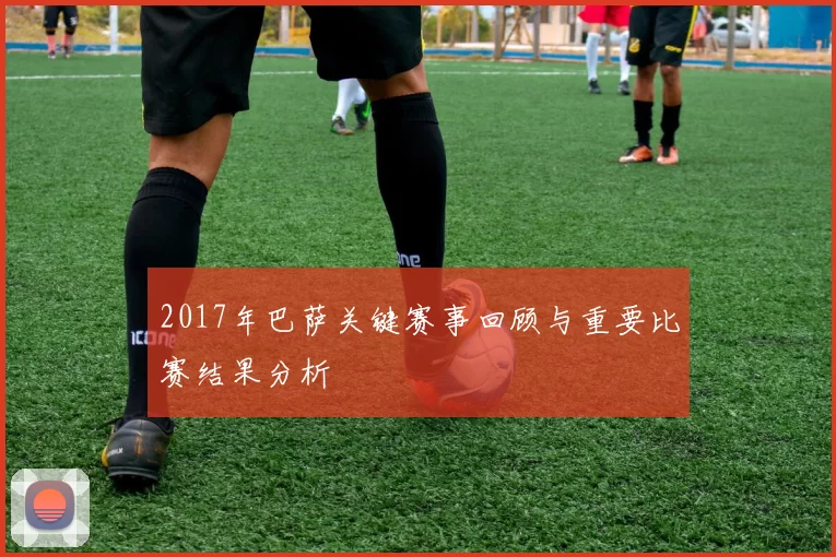 2017年巴萨关键赛事回顾与重要比赛结果分析