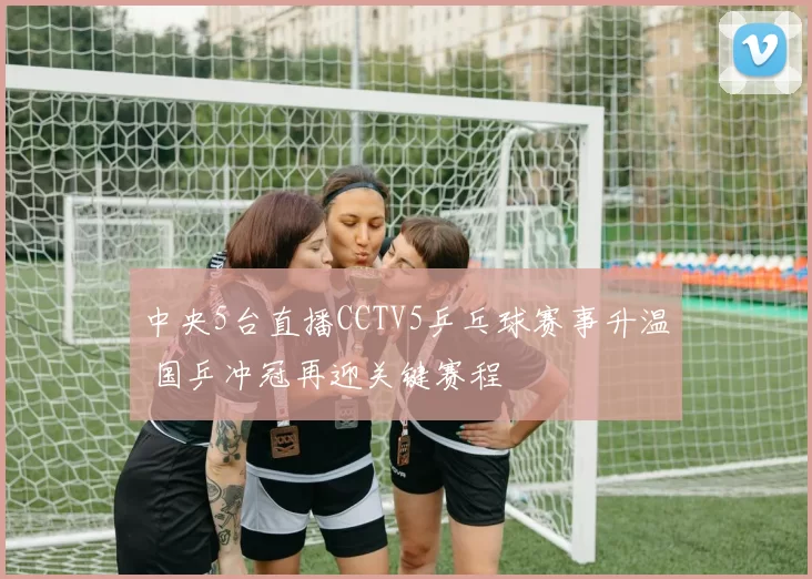 中央5台直播CCTV5乒乓球赛事升温 国乒冲冠再迎关键赛程
