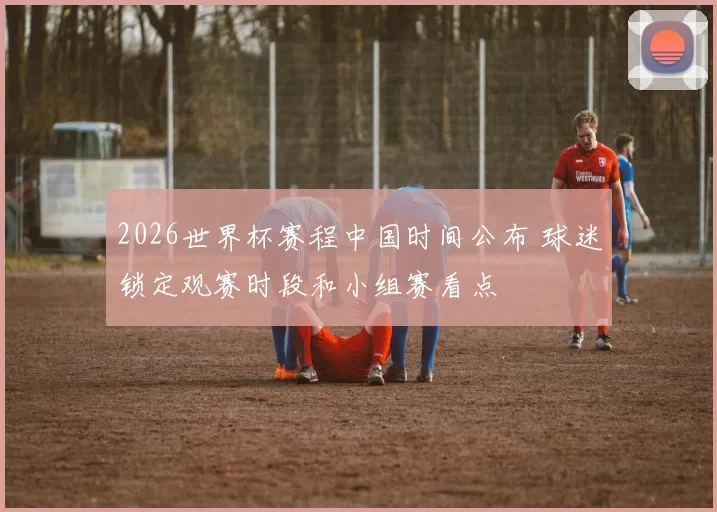 2026世界杯赛程中国时间公布 球迷锁定观赛时段和小组赛看点