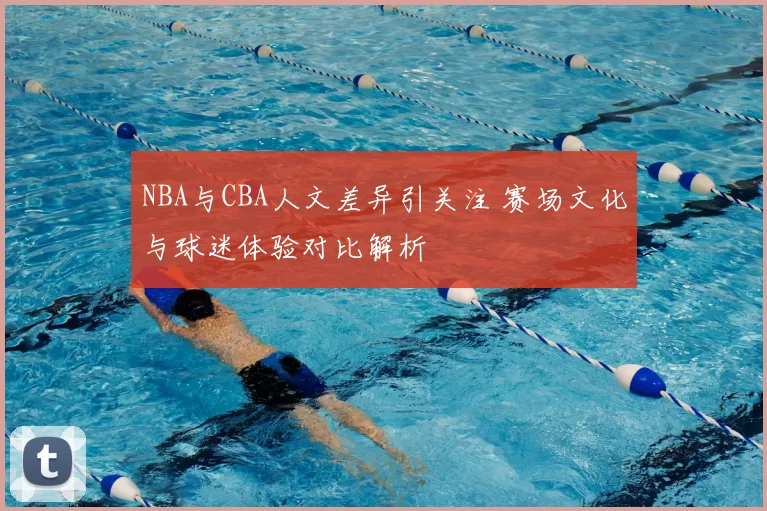 NBA与CBA人文差异引关注 赛场文化与球迷体验对比解析