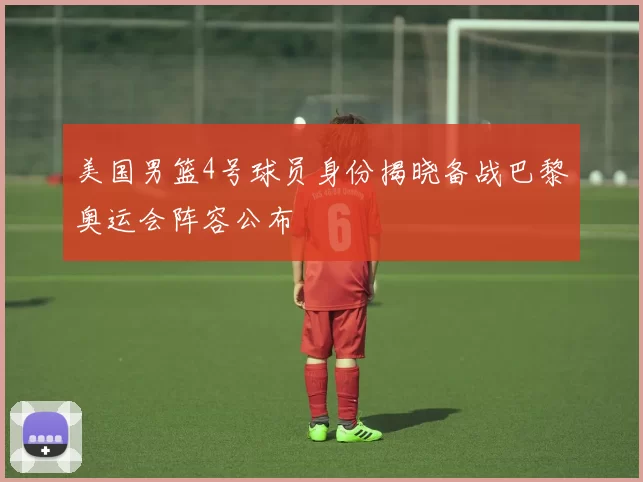 美国男篮4号球员身份揭晓备战巴黎奥运会阵容公布