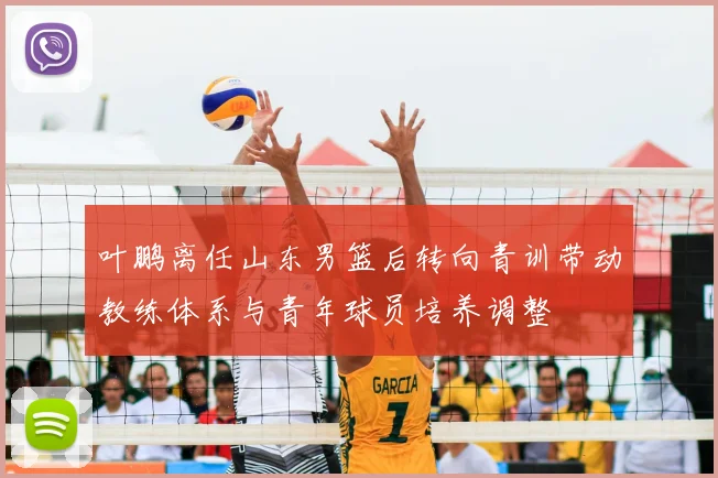 叶鹏离任山东男篮后转向青训带动教练体系与青年球员培养调整