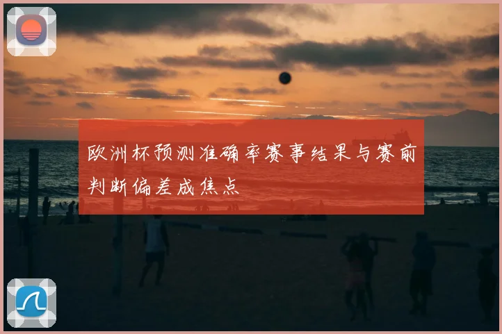 欧洲杯预测准确率赛事结果与赛前判断偏差成焦点