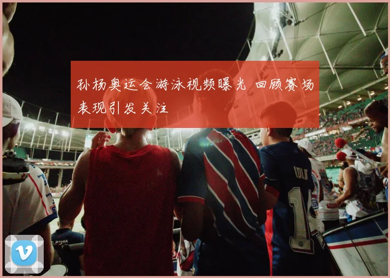 孙杨奥运会游泳视频曝光 回顾赛场表现引发关注