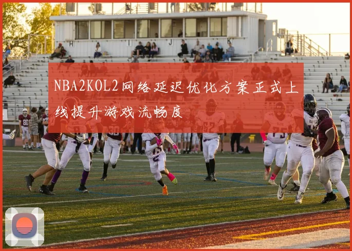 NBA2KOL2网络延迟优化方案正式上线提升游戏流畅度