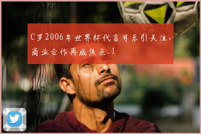 C罗2006年世界杯代言可乐引关注，商业合作再成焦点_1