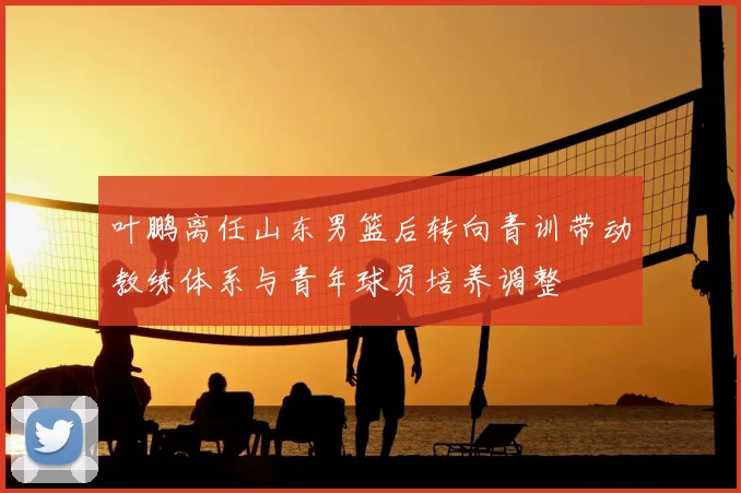 叶鹏离任山东男篮后转向青训带动教练体系与青年球员培养调整