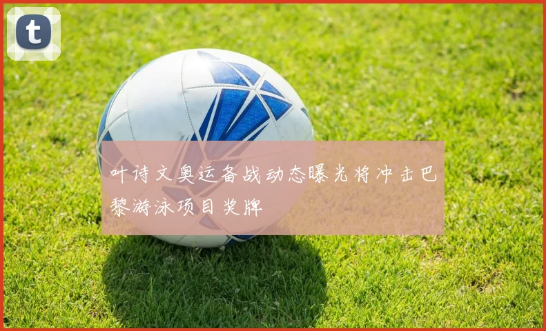 叶诗文奥运备战动态曝光将冲击巴黎游泳项目奖牌